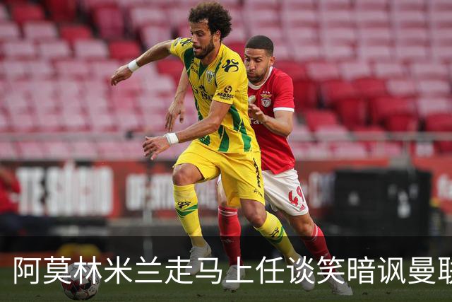 阿莫林米兰走马上任谈笑暗讽曼联，下月倒戈老东家！拉爵怒省1000万