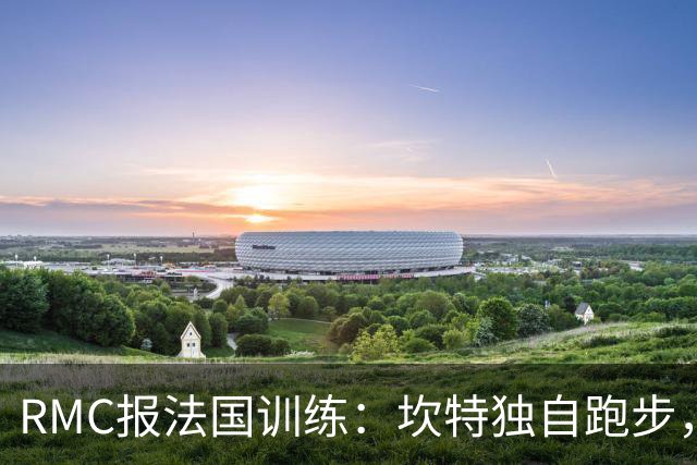 RMC报法国训练：坎特独自跑步，小图拉姆小腿不适提前结束训练